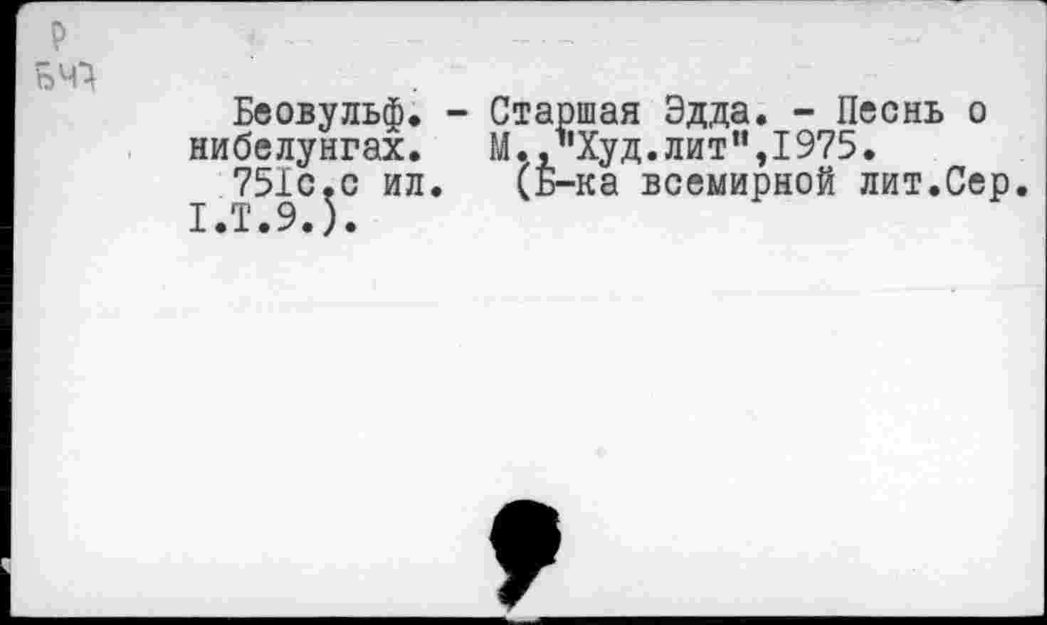 ﻿р БЧ}
Беовульф. - Старшая Эдда. - Песнь о нибелунгах.	М.,"Худ.лит",I975.
751с,с ил. (Б-ка всемирной лит.Сер.
1.Т.9.).